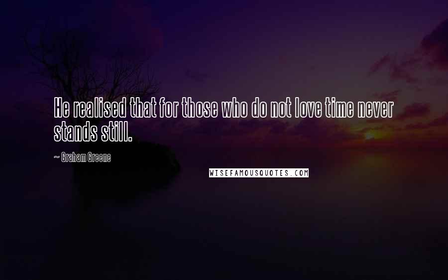 Graham Greene Quotes: He realised that for those who do not love time never stands still.