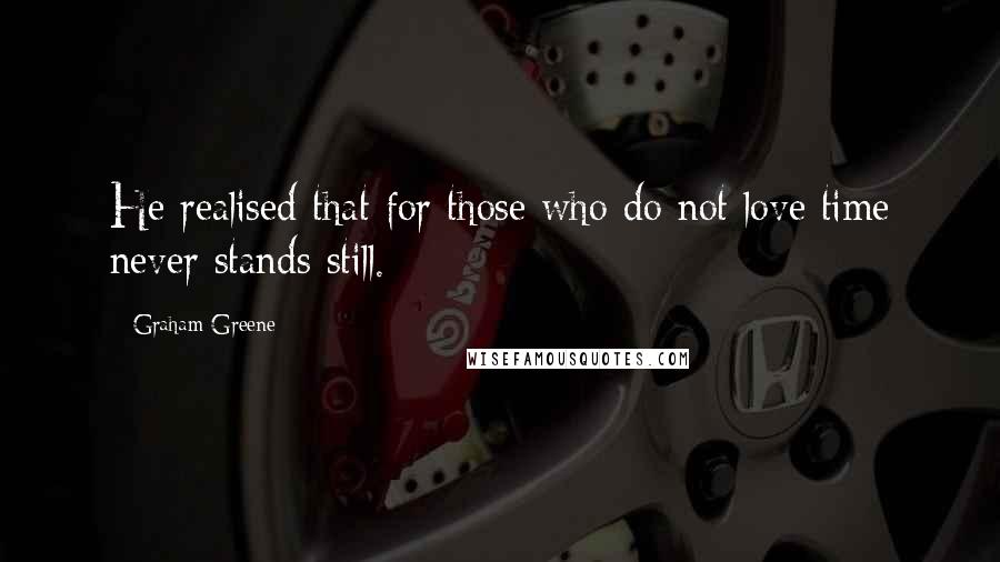 Graham Greene Quotes: He realised that for those who do not love time never stands still.