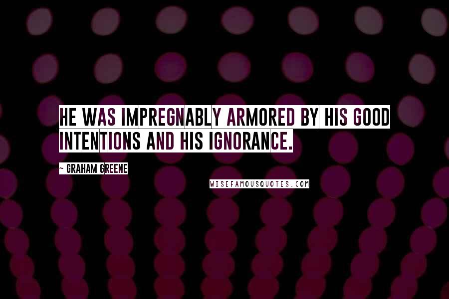 Graham Greene Quotes: He was impregnably armored by his good intentions and his ignorance.