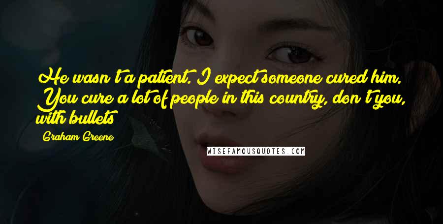 Graham Greene Quotes: He wasn't a patient. I expect someone cured him. You cure a lot of people in this country, don't you, with bullets?