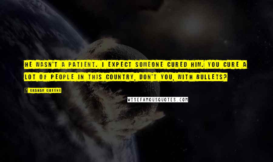 Graham Greene Quotes: He wasn't a patient. I expect someone cured him. You cure a lot of people in this country, don't you, with bullets?