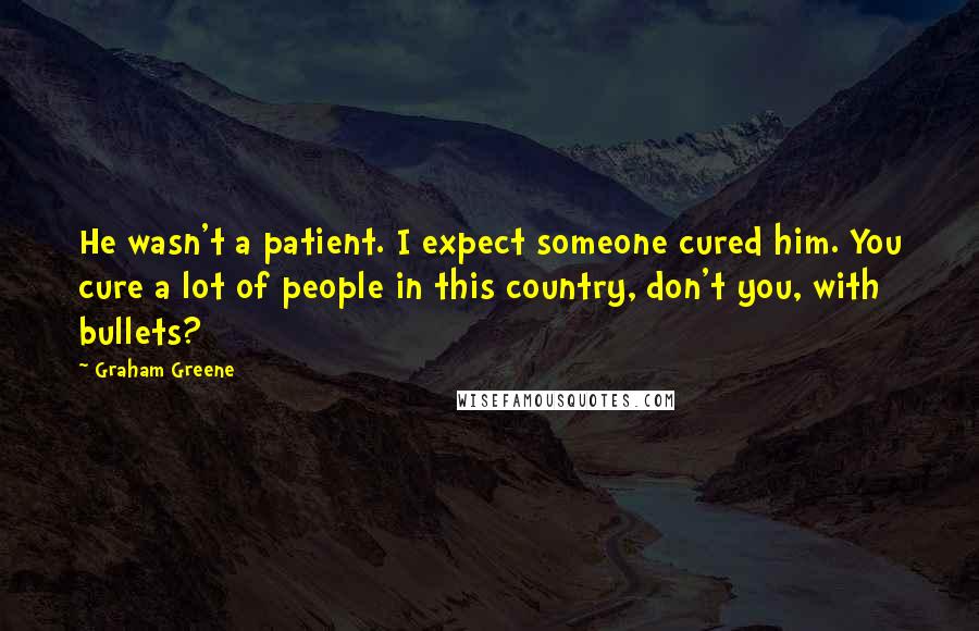 Graham Greene Quotes: He wasn't a patient. I expect someone cured him. You cure a lot of people in this country, don't you, with bullets?