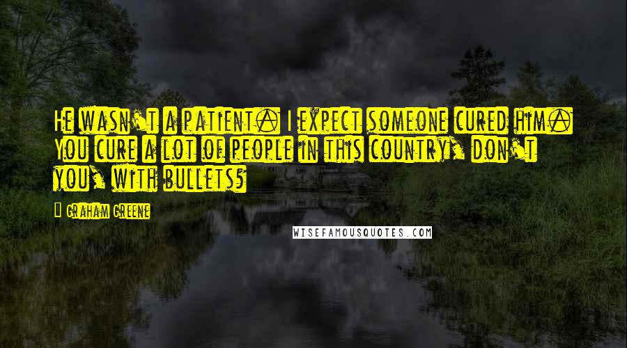 Graham Greene Quotes: He wasn't a patient. I expect someone cured him. You cure a lot of people in this country, don't you, with bullets?