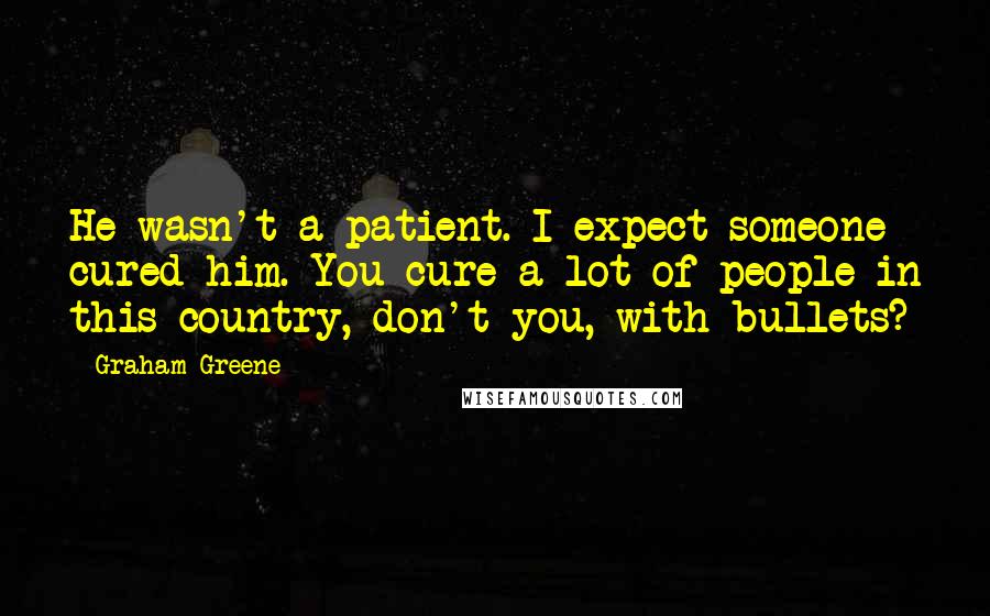 Graham Greene Quotes: He wasn't a patient. I expect someone cured him. You cure a lot of people in this country, don't you, with bullets?