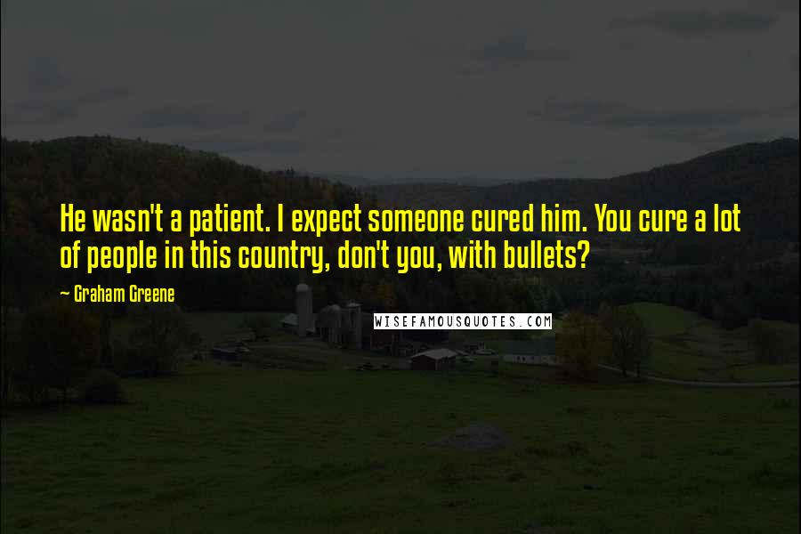 Graham Greene Quotes: He wasn't a patient. I expect someone cured him. You cure a lot of people in this country, don't you, with bullets?