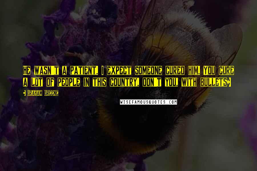 Graham Greene Quotes: He wasn't a patient. I expect someone cured him. You cure a lot of people in this country, don't you, with bullets?
