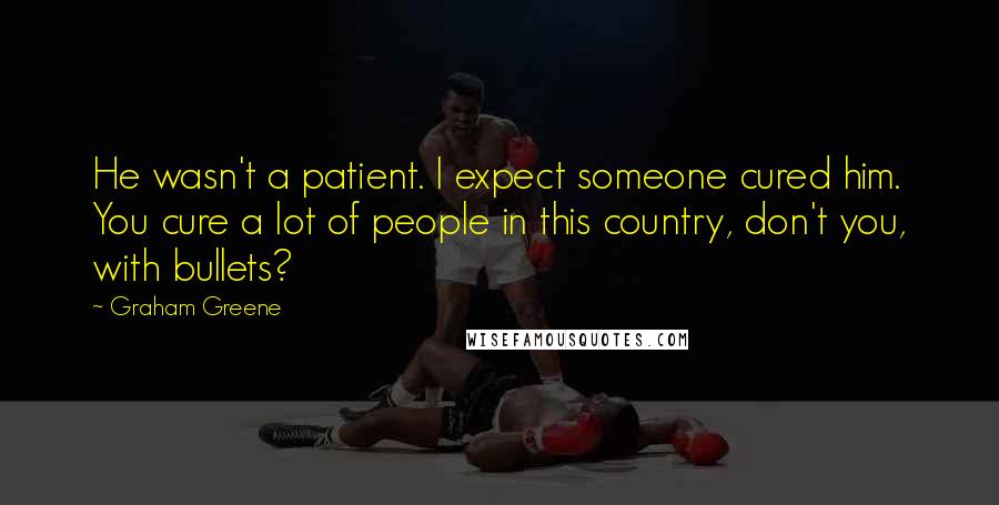 Graham Greene Quotes: He wasn't a patient. I expect someone cured him. You cure a lot of people in this country, don't you, with bullets?