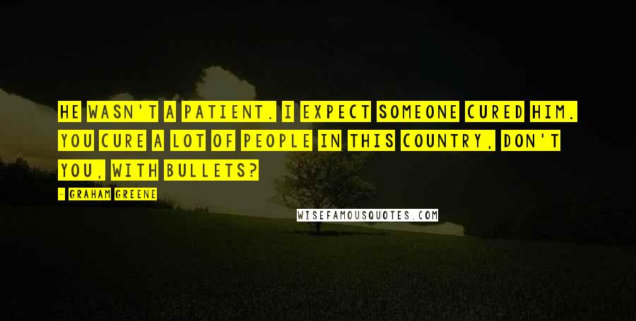 Graham Greene Quotes: He wasn't a patient. I expect someone cured him. You cure a lot of people in this country, don't you, with bullets?