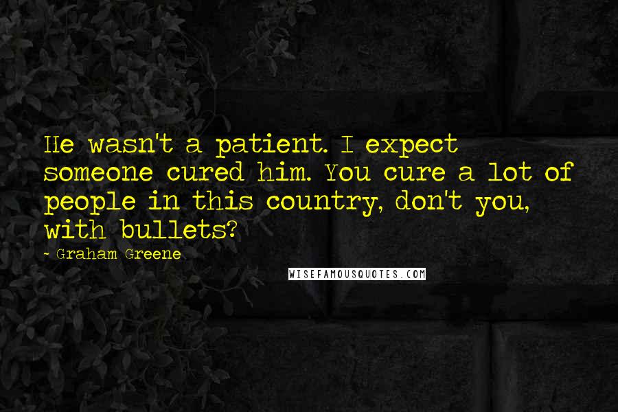 Graham Greene Quotes: He wasn't a patient. I expect someone cured him. You cure a lot of people in this country, don't you, with bullets?