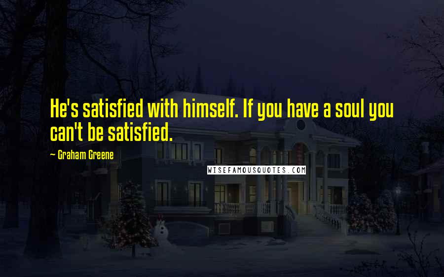 Graham Greene Quotes: He's satisfied with himself. If you have a soul you can't be satisfied.