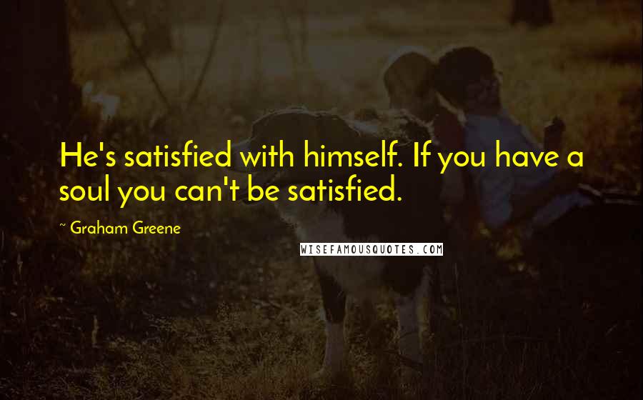 Graham Greene Quotes: He's satisfied with himself. If you have a soul you can't be satisfied.