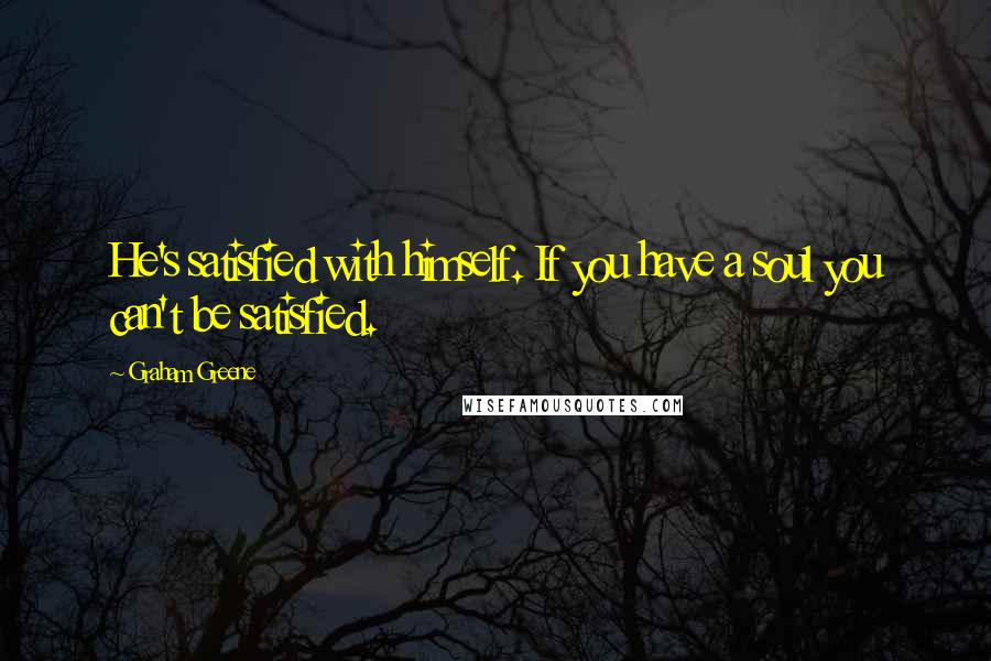 Graham Greene Quotes: He's satisfied with himself. If you have a soul you can't be satisfied.