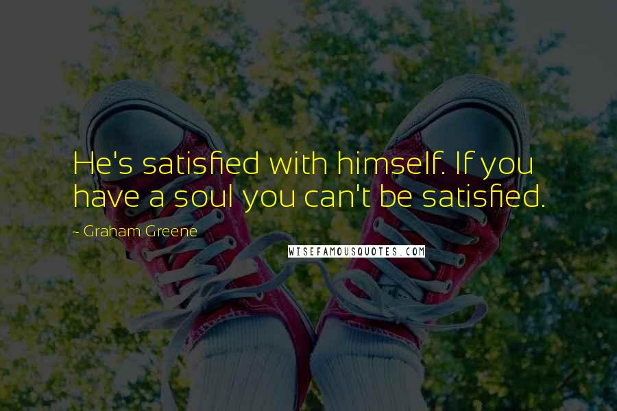 Graham Greene Quotes: He's satisfied with himself. If you have a soul you can't be satisfied.