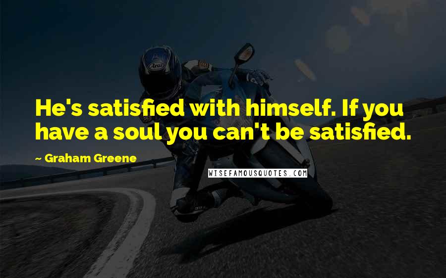 Graham Greene Quotes: He's satisfied with himself. If you have a soul you can't be satisfied.