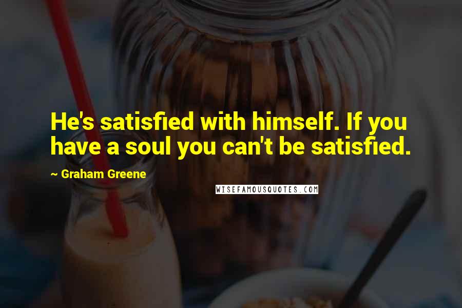 Graham Greene Quotes: He's satisfied with himself. If you have a soul you can't be satisfied.