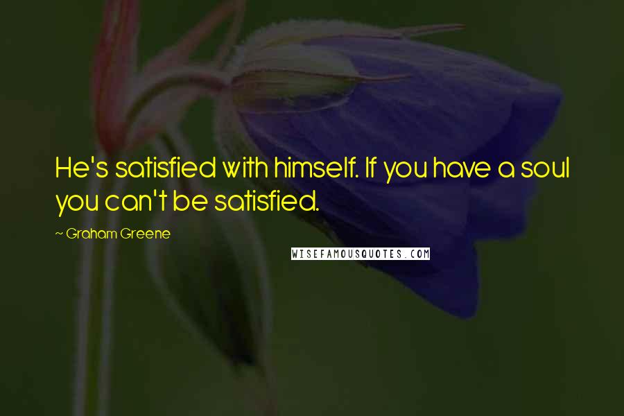 Graham Greene Quotes: He's satisfied with himself. If you have a soul you can't be satisfied.