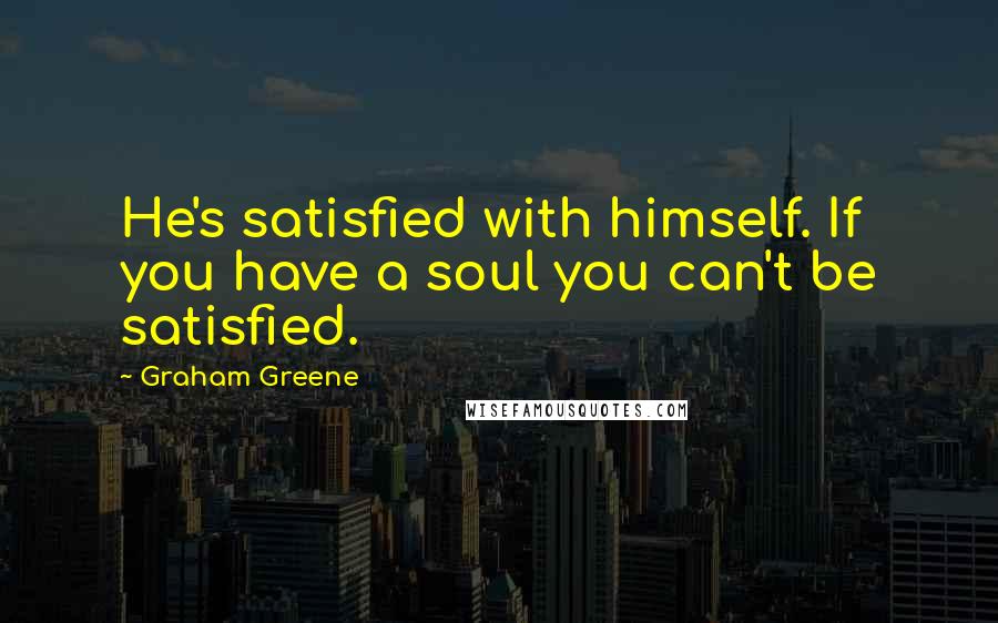 Graham Greene Quotes: He's satisfied with himself. If you have a soul you can't be satisfied.