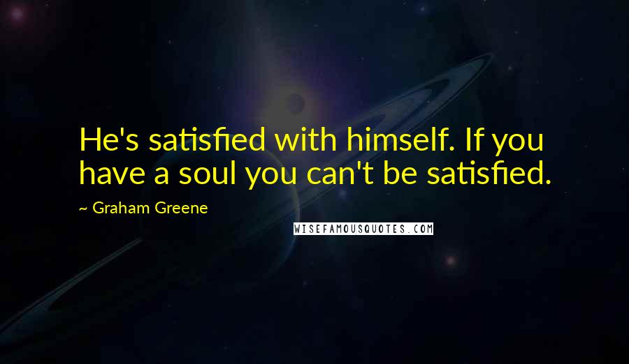 Graham Greene Quotes: He's satisfied with himself. If you have a soul you can't be satisfied.