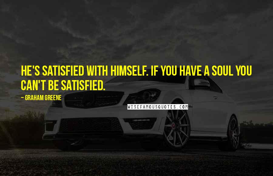 Graham Greene Quotes: He's satisfied with himself. If you have a soul you can't be satisfied.