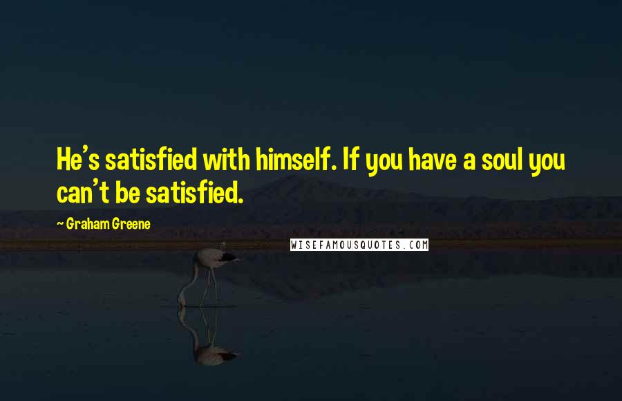 Graham Greene Quotes: He's satisfied with himself. If you have a soul you can't be satisfied.