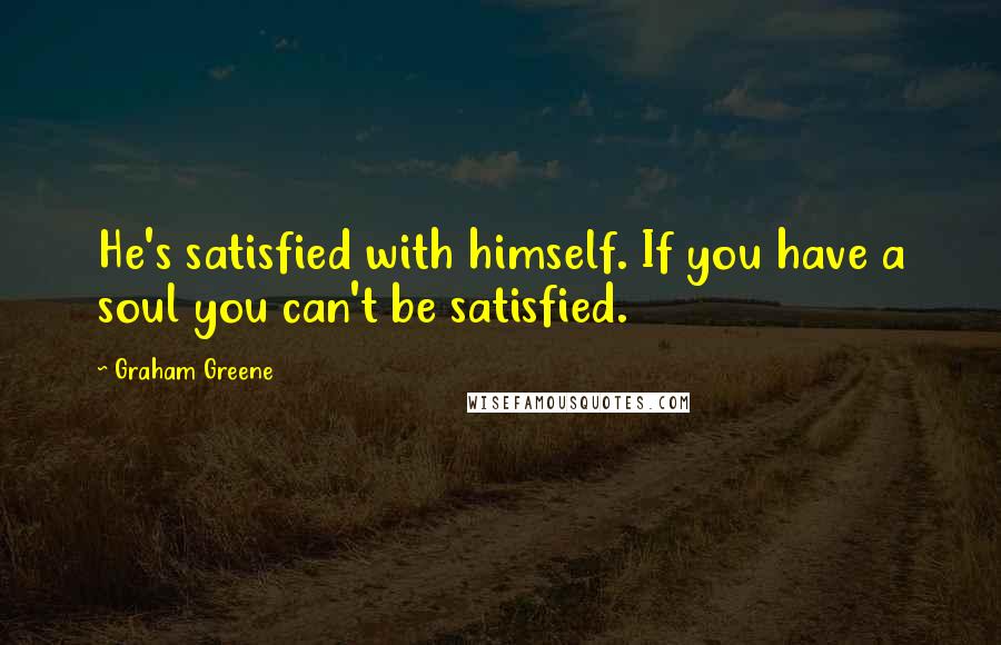 Graham Greene Quotes: He's satisfied with himself. If you have a soul you can't be satisfied.