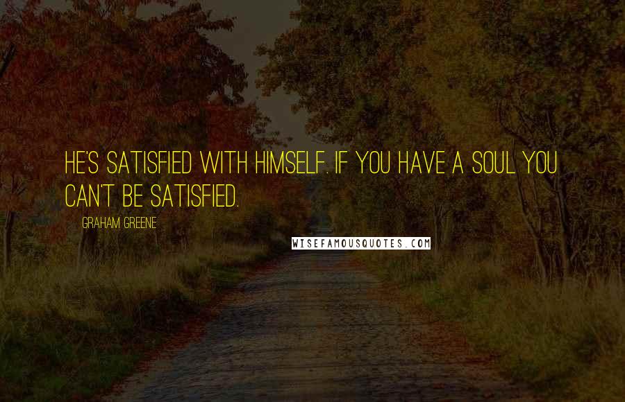 Graham Greene Quotes: He's satisfied with himself. If you have a soul you can't be satisfied.