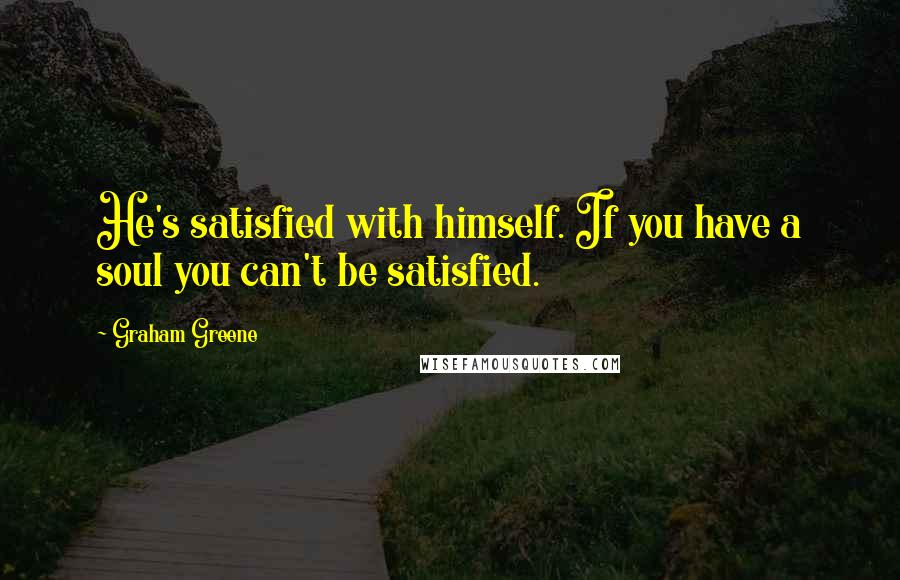 Graham Greene Quotes: He's satisfied with himself. If you have a soul you can't be satisfied.