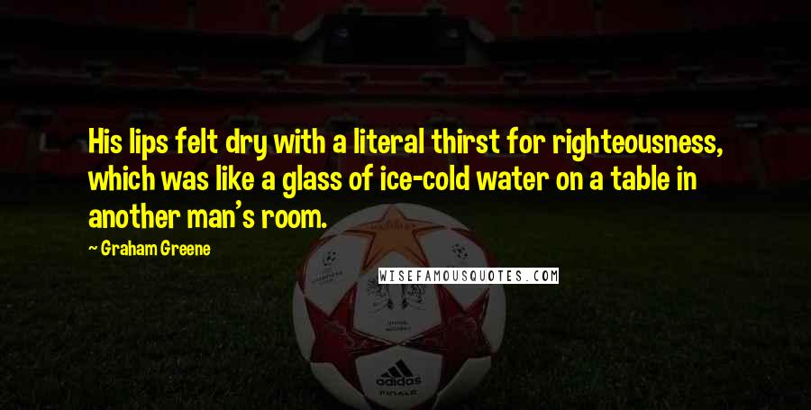 Graham Greene Quotes: His lips felt dry with a literal thirst for righteousness, which was like a glass of ice-cold water on a table in another man's room.