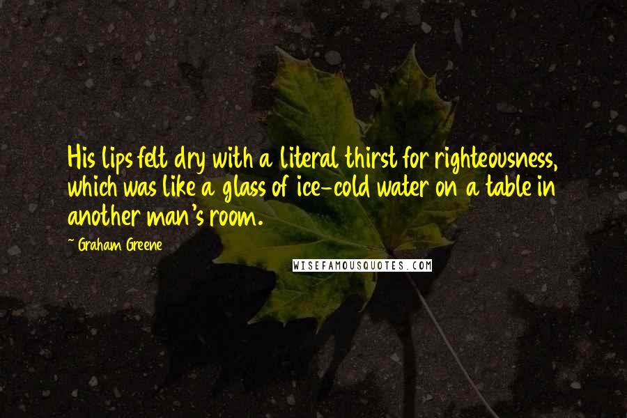 Graham Greene Quotes: His lips felt dry with a literal thirst for righteousness, which was like a glass of ice-cold water on a table in another man's room.