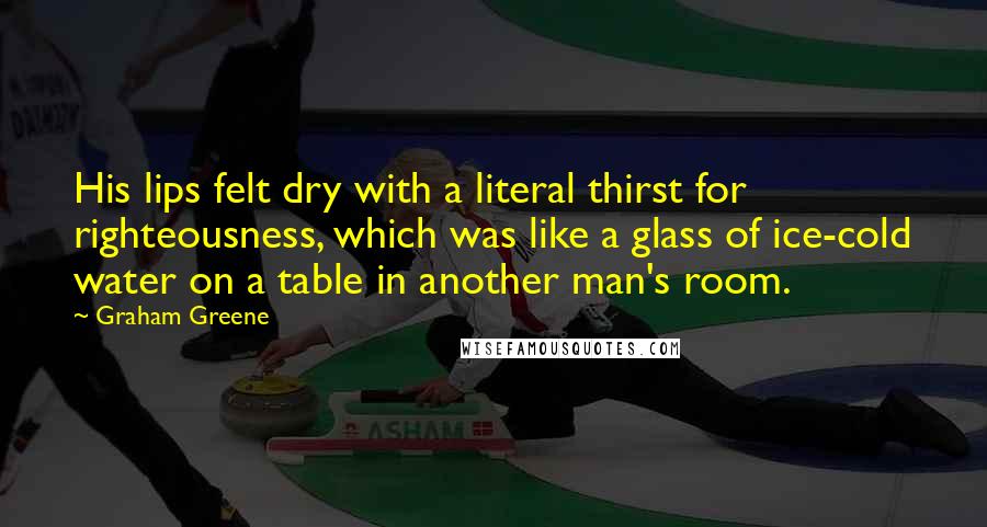 Graham Greene Quotes: His lips felt dry with a literal thirst for righteousness, which was like a glass of ice-cold water on a table in another man's room.