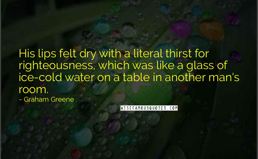 Graham Greene Quotes: His lips felt dry with a literal thirst for righteousness, which was like a glass of ice-cold water on a table in another man's room.
