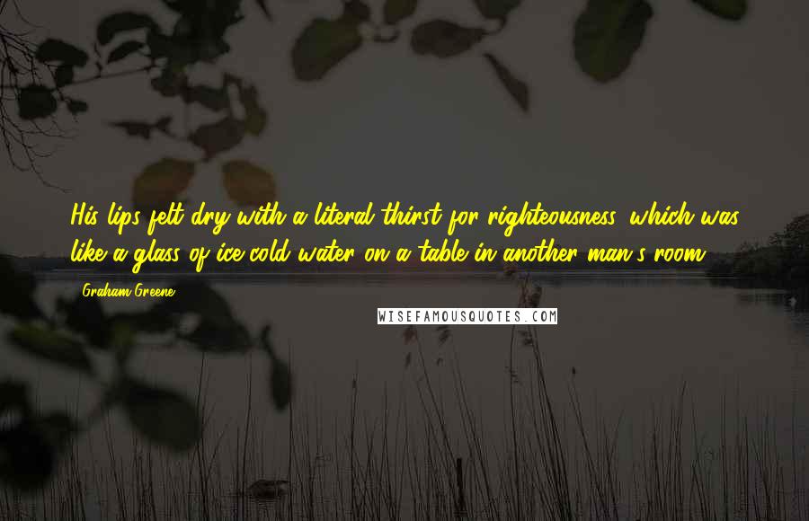 Graham Greene Quotes: His lips felt dry with a literal thirst for righteousness, which was like a glass of ice-cold water on a table in another man's room.