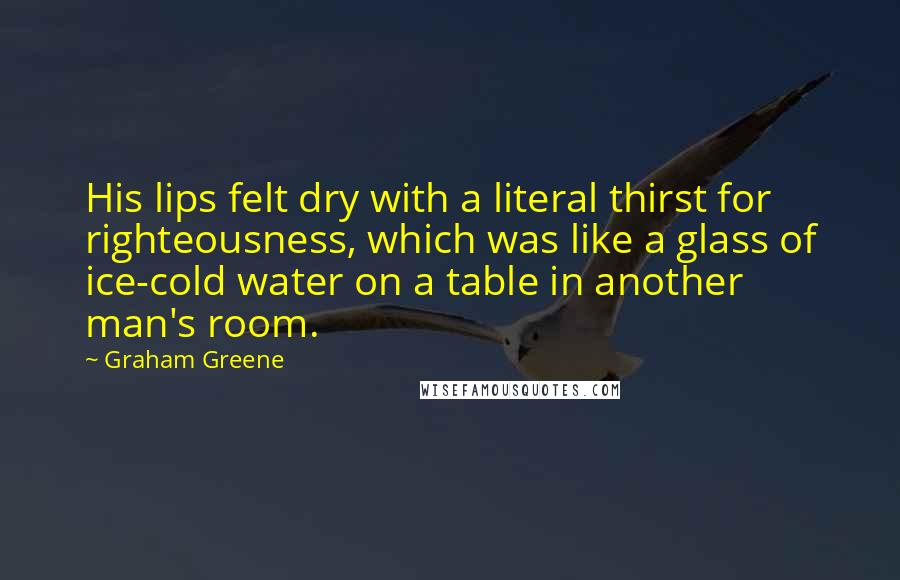 Graham Greene Quotes: His lips felt dry with a literal thirst for righteousness, which was like a glass of ice-cold water on a table in another man's room.