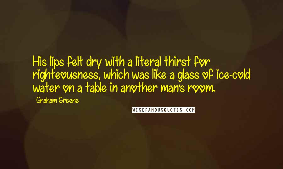 Graham Greene Quotes: His lips felt dry with a literal thirst for righteousness, which was like a glass of ice-cold water on a table in another man's room.