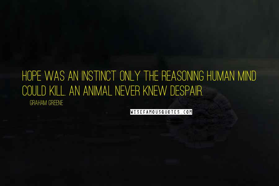 Graham Greene Quotes: Hope was an instinct only the reasoning human mind could kill. An animal never knew despair.