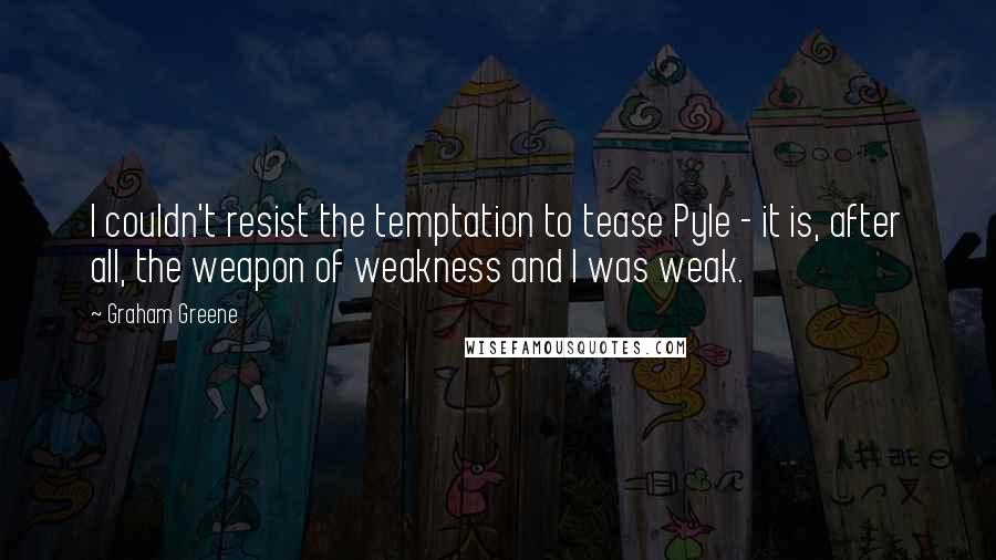 Graham Greene Quotes: I couldn't resist the temptation to tease Pyle - it is, after all, the weapon of weakness and I was weak.