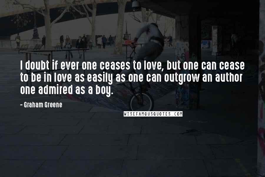 Graham Greene Quotes: I doubt if ever one ceases to love, but one can cease to be in love as easily as one can outgrow an author one admired as a boy.