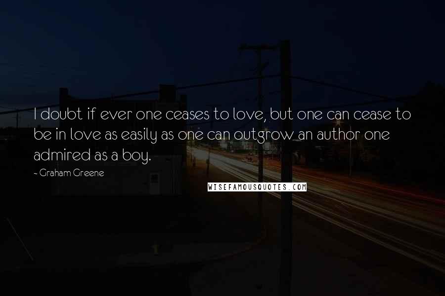 Graham Greene Quotes: I doubt if ever one ceases to love, but one can cease to be in love as easily as one can outgrow an author one admired as a boy.