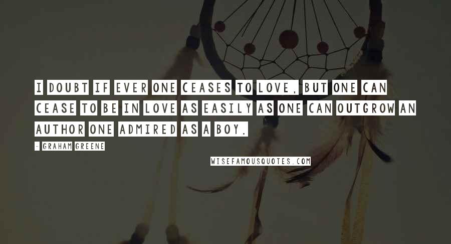 Graham Greene Quotes: I doubt if ever one ceases to love, but one can cease to be in love as easily as one can outgrow an author one admired as a boy.