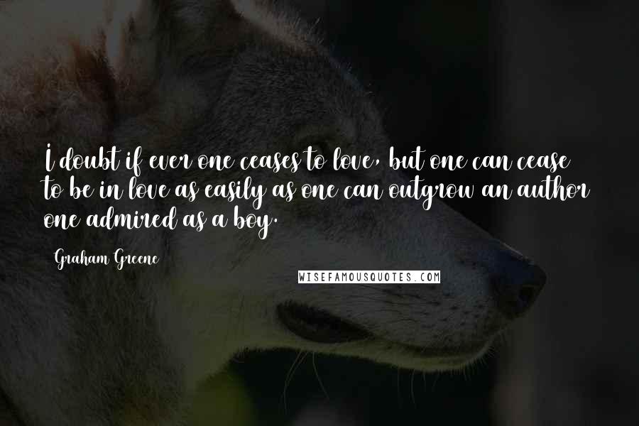 Graham Greene Quotes: I doubt if ever one ceases to love, but one can cease to be in love as easily as one can outgrow an author one admired as a boy.