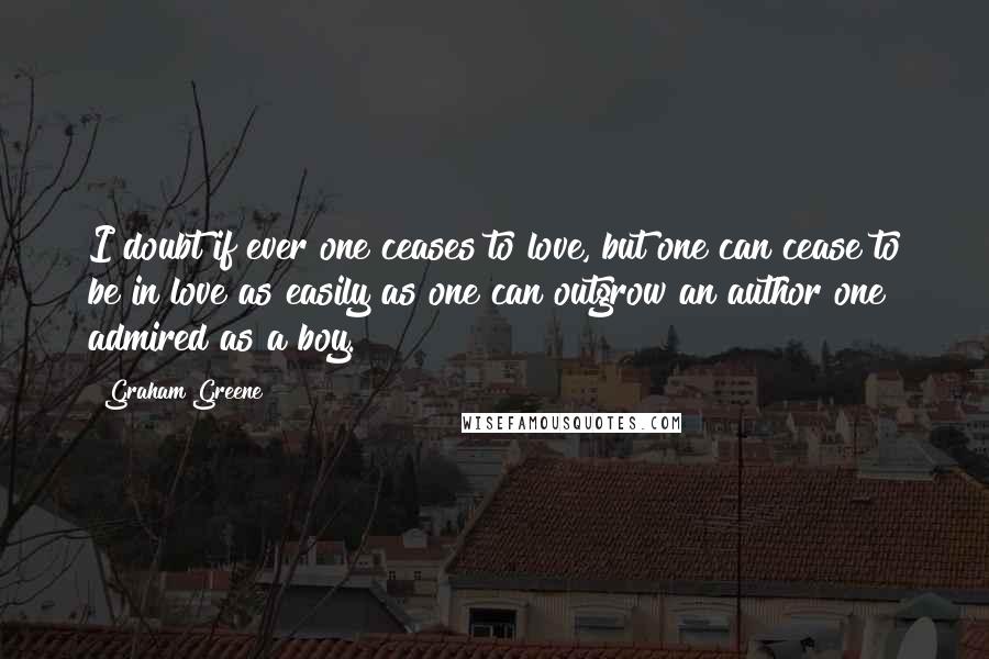 Graham Greene Quotes: I doubt if ever one ceases to love, but one can cease to be in love as easily as one can outgrow an author one admired as a boy.