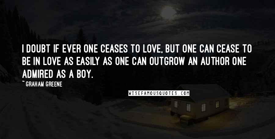 Graham Greene Quotes: I doubt if ever one ceases to love, but one can cease to be in love as easily as one can outgrow an author one admired as a boy.