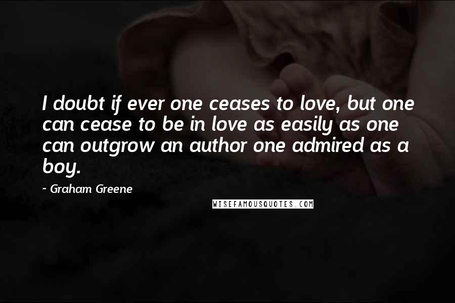 Graham Greene Quotes: I doubt if ever one ceases to love, but one can cease to be in love as easily as one can outgrow an author one admired as a boy.