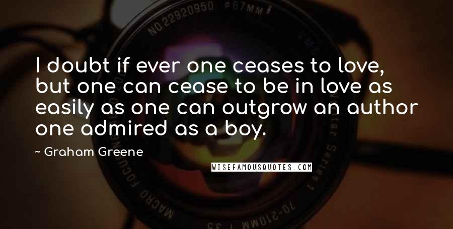 Graham Greene Quotes: I doubt if ever one ceases to love, but one can cease to be in love as easily as one can outgrow an author one admired as a boy.