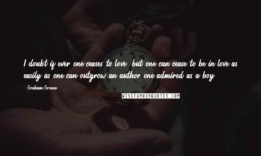 Graham Greene Quotes: I doubt if ever one ceases to love, but one can cease to be in love as easily as one can outgrow an author one admired as a boy.