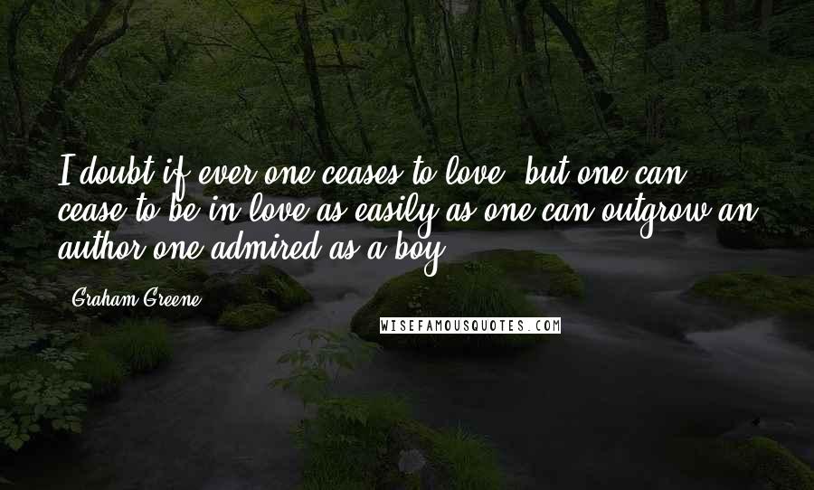 Graham Greene Quotes: I doubt if ever one ceases to love, but one can cease to be in love as easily as one can outgrow an author one admired as a boy.