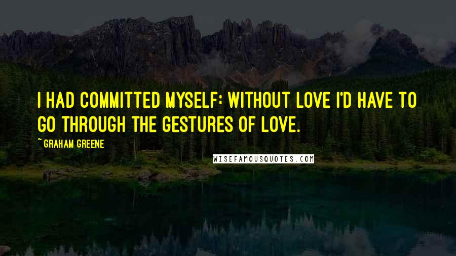 Graham Greene Quotes: I had committed myself: without love I'd have to go through the gestures of love.