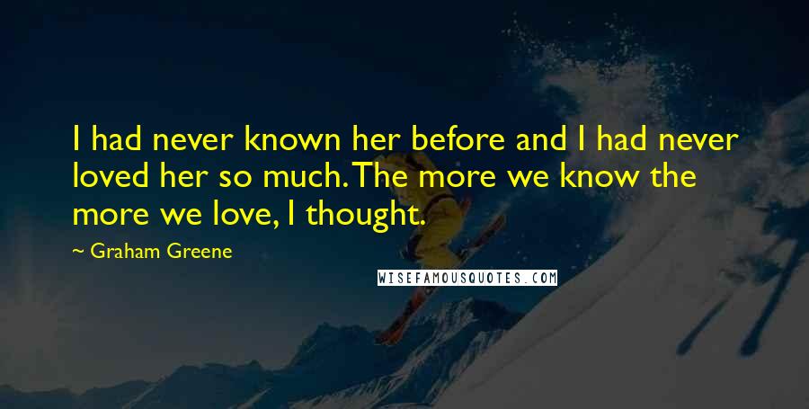 Graham Greene Quotes: I had never known her before and I had never loved her so much. The more we know the more we love, I thought.