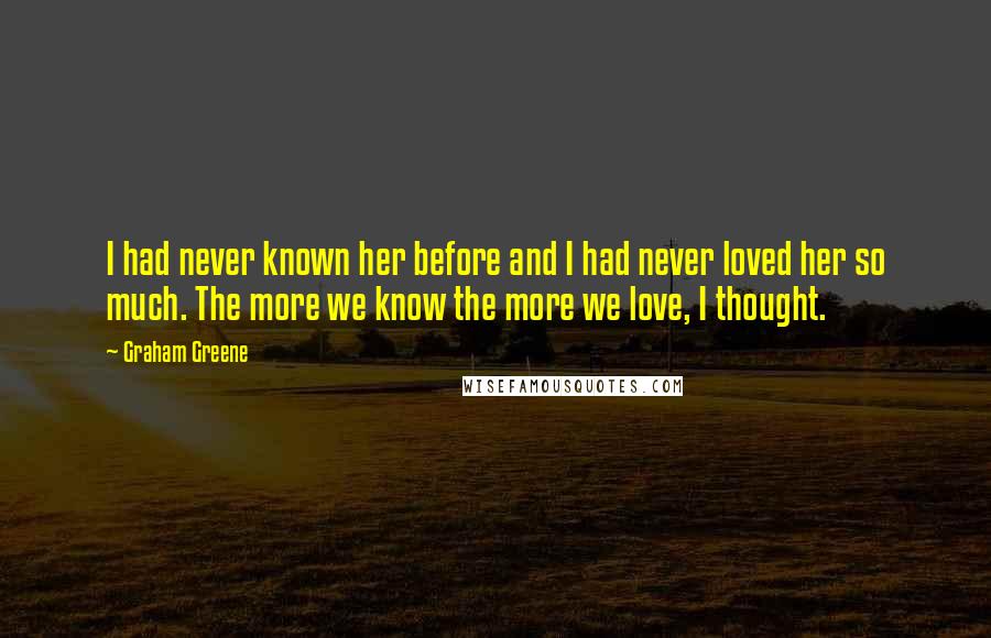 Graham Greene Quotes: I had never known her before and I had never loved her so much. The more we know the more we love, I thought.