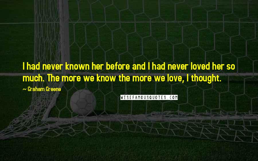 Graham Greene Quotes: I had never known her before and I had never loved her so much. The more we know the more we love, I thought.